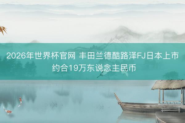 2026年世界杯官网 丰田兰德酷路泽FJ日本上市 约合19万东说念主民币