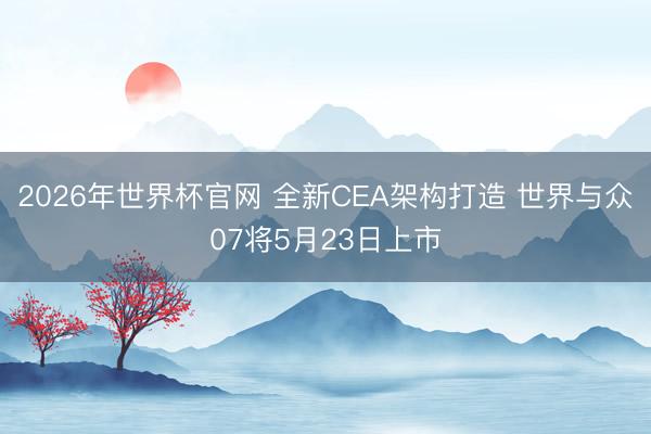 2026年世界杯官网 全新CEA架构打造 世界与众07将5月23日上市
