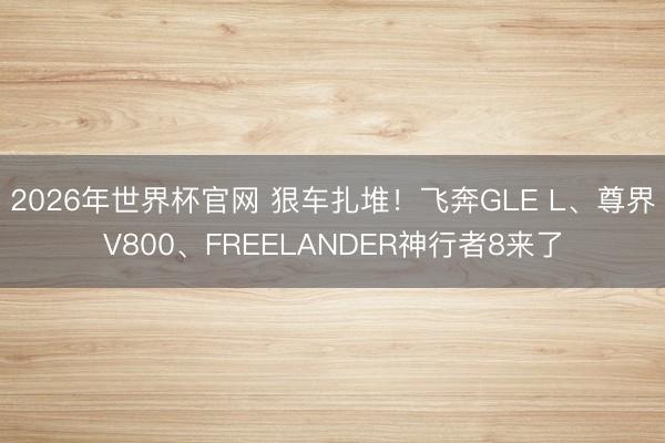 2026年世界杯官网 狠车扎堆！飞奔GLE L、尊界V800、FREELANDER神行者8来了