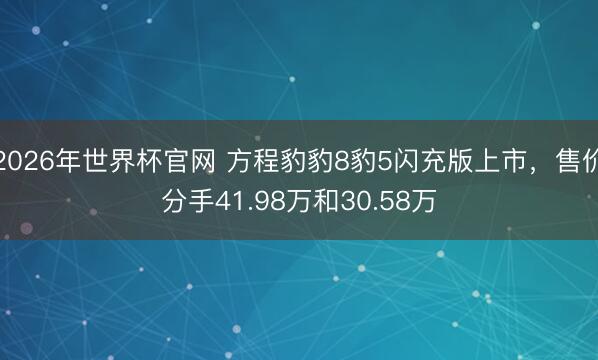 2026年世界杯官网 方程豹豹8豹5闪充版上市，售价分手41.98万和30.58万