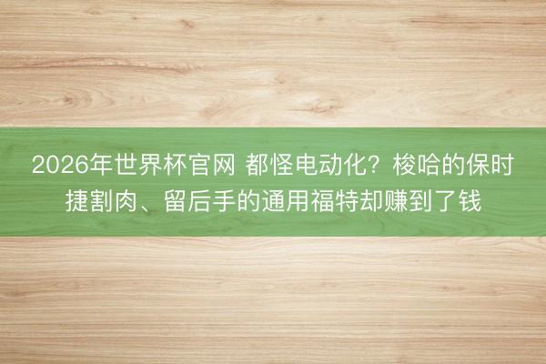 2026年世界杯官网 都怪电动化?梭哈的保时捷割肉、留后手的通用福特却赚到了钱