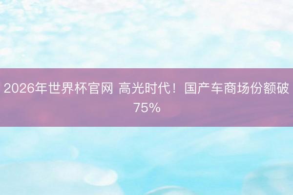 2026年世界杯官网 高光时代！国产车商场份额破75%