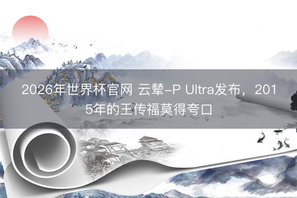 2026年世界杯官网 云辇-P Ultra发布，2015年的王传福莫得夸口