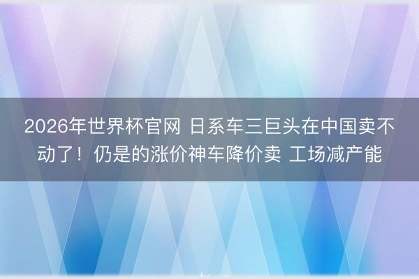 2026年世界杯官网 日系车三巨头在中国卖不动了！仍是的涨价神车降价卖 工场减产能