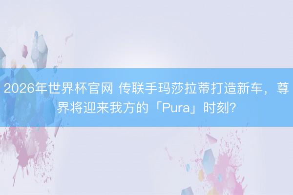 2026年世界杯官网 传联手玛莎拉蒂打造新车，尊界将迎来我方的「Pura」时刻？