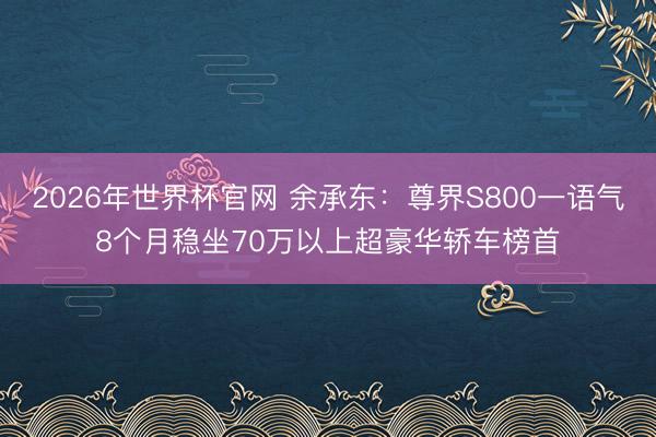 2026年世界杯官网 余承东：尊界S800一语气8个月稳坐70万以上超豪华轿车榜首