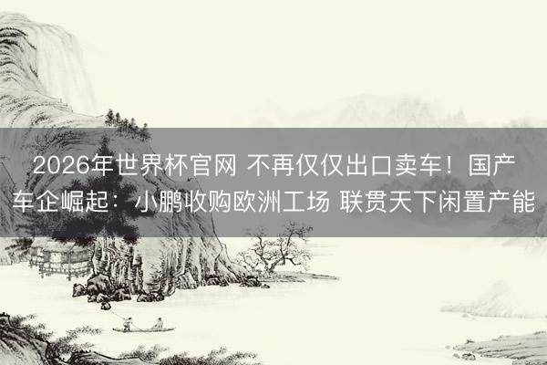 2026年世界杯官网 不再仅仅出口卖车！国产车企崛起：小鹏收购欧洲工场 联贯天下闲置产能