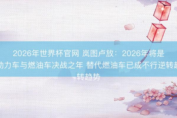 2026年世界杯官网 岚图卢放：2026年将是新动力车与燃油车决战之年 替代燃油车已成不行逆转趋势