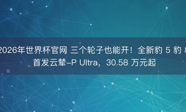 2026年世界杯官网 三个轮子也能开!全新豹 5 豹 8 首发云辇-P Ultra,30.58 万元起