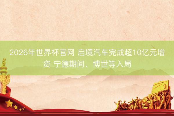 2026年世界杯官网 启境汽车完成超10亿元增资 宁德期间、博世等入局