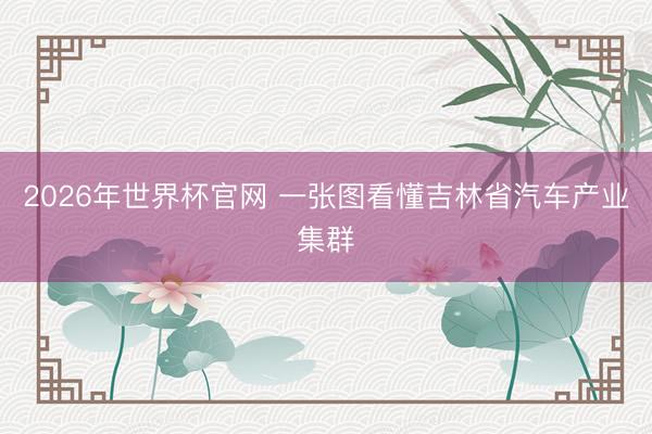 2026年世界杯官网 一张图看懂吉林省汽车产业集群