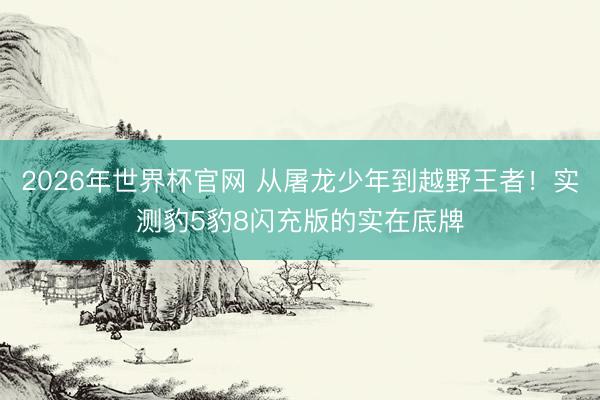2026年世界杯官网 从屠龙少年到越野王者!实测豹5豹8闪充版的实在底牌