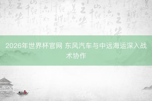 2026年世界杯官网 东风汽车与中远海运深入战术协作