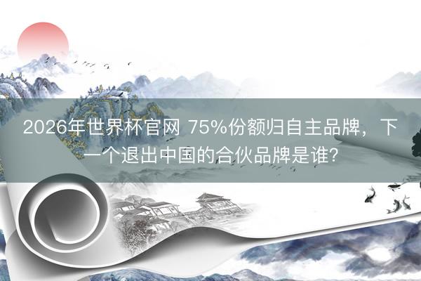 2026年世界杯官网 75%份额归自主品牌，下一个退出中国的合伙品牌是谁？
