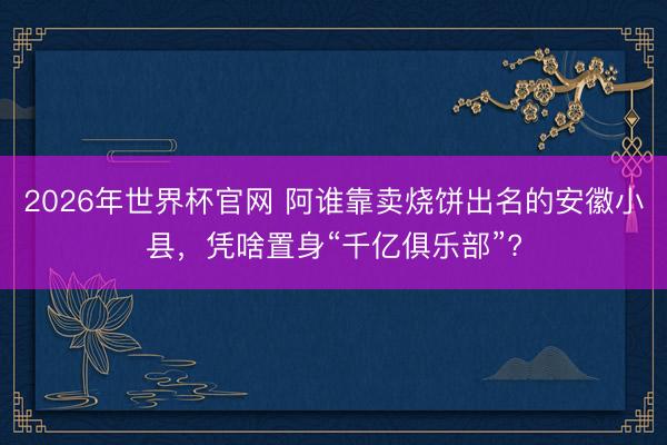 2026年世界杯官网 阿谁靠卖烧饼出名的安徽小县，凭啥置身“千亿俱乐部”?