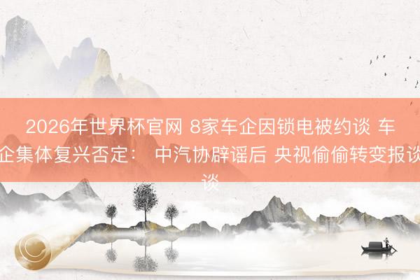 2026年世界杯官网 8家车企因锁电被约谈 车企集体复兴否定： 中汽协辟谣后 央视偷偷转变报谈