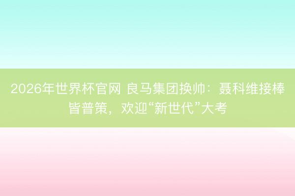 2026年世界杯官网 良马集团换帅:聂科维接棒皆普策,欢迎“新世代”大考