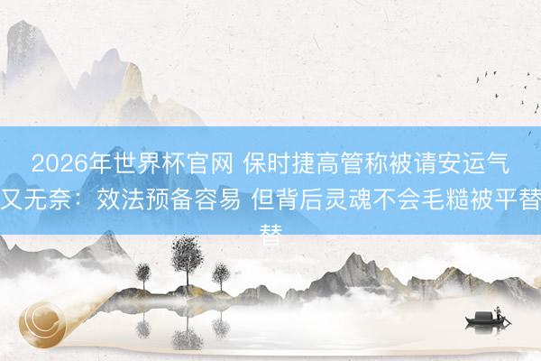 2026年世界杯官网 保时捷高管称被请安运气又无奈：效法预备容易 但背后灵魂不会毛糙被平替