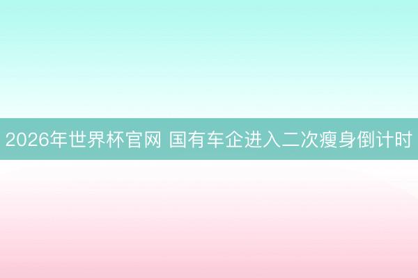 2026年世界杯官网 国有车企进入二次瘦身倒计时