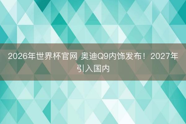 2026年世界杯官网 奥迪Q9内饰发布!2027年引入国内