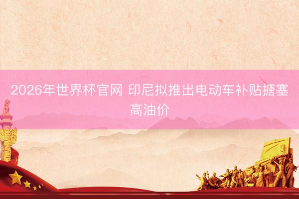 2026年世界杯官网 印尼拟推出电动车补贴搪塞高油价