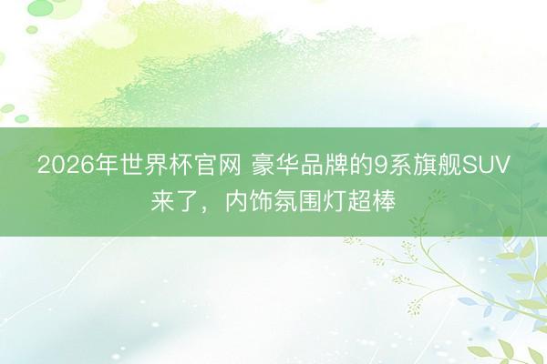 2026年世界杯官网 豪华品牌的9系旗舰SUV来了，内饰氛围灯超棒