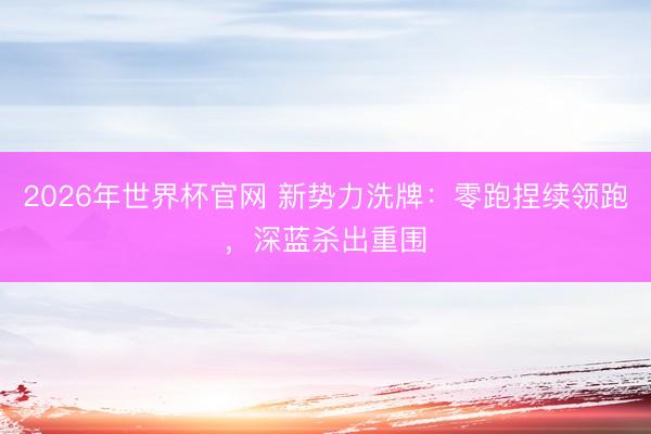 2026年世界杯官网 新势力洗牌：零跑捏续领跑，深蓝杀出重围