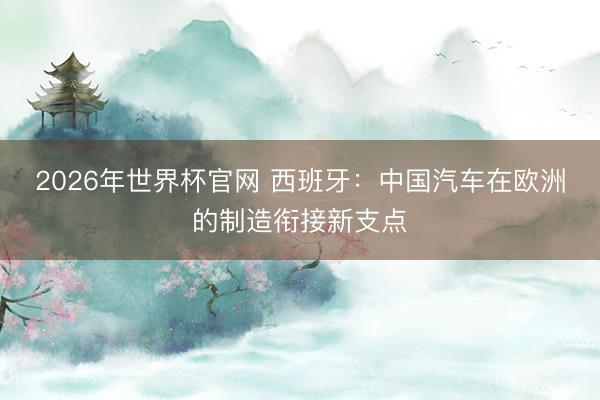 2026年世界杯官网 西班牙：中国汽车在欧洲的制造衔接新支点