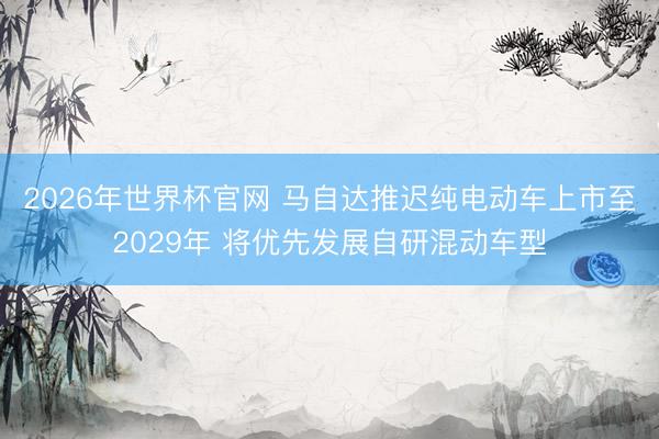 2026年世界杯官网 马自达推迟纯电动车上市至2029年 将优先发展自研混动车型
