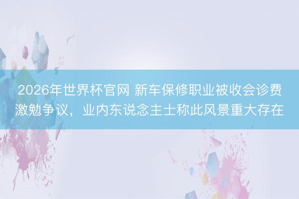 2026年世界杯官网 新车保修职业被收会诊费激勉争议，业内东说念主士称此风景重大存在