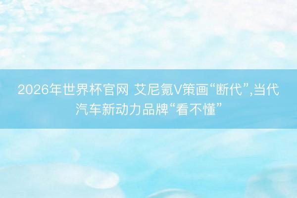 2026年世界杯官网 艾尼氪V策画“断代”，当代汽车新动力品牌“看不懂”