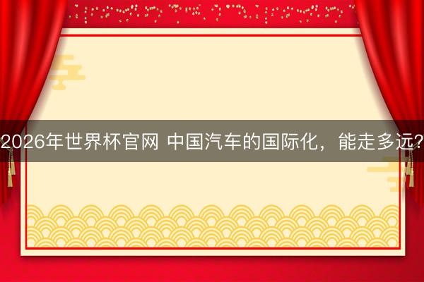 2026年世界杯官网 中国汽车的国际化，能走多远？