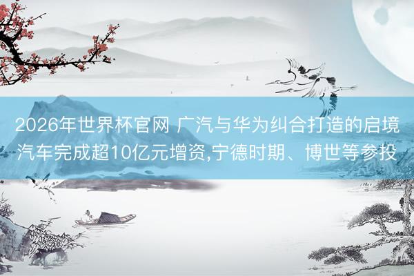 2026年世界杯官网 广汽与华为纠合打造的启境汽车完成超10亿元增资，宁德时期、博世等参投