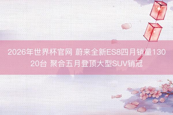 2026年世界杯官网 蔚来全新ES8四月销量13020台 聚合五月登顶大型SUV销冠