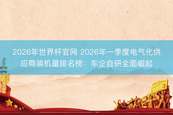 2026年世界杯官网 2026年一季度电气化供应商装机量排名榜：车企自研全面崛起