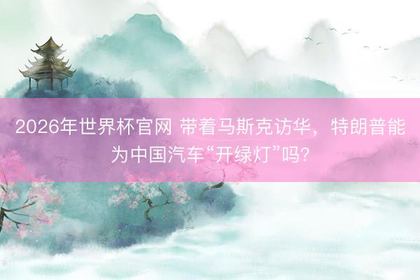2026年世界杯官网 带着马斯克访华，特朗普能为中国汽车“开绿灯”吗？