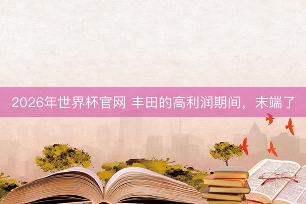 2026年世界杯官网 丰田的高利润期间,末端了