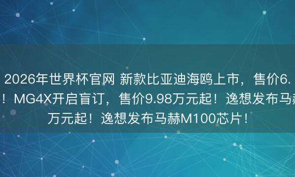 2026年世界杯官网 新款比亚迪海鸥上市,售价6.99-8.59万元!MG4X开启盲订,售价9.98万元起!逸想发布马赫M100芯片!