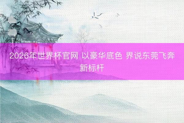2026年世界杯官网 以豪华底色 界说东莞飞奔新标杆