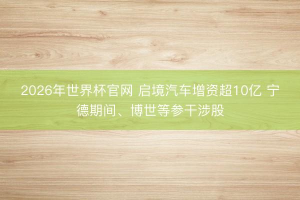 2026年世界杯官网 启境汽车增资超10亿 宁德期间、博世等参干涉股