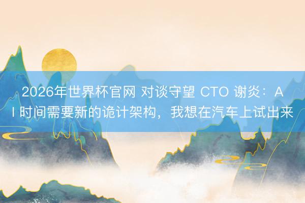 2026年世界杯官网 对谈守望 CTO 谢炎：AI 时间需要新的诡计架构，我想在汽车上试出来