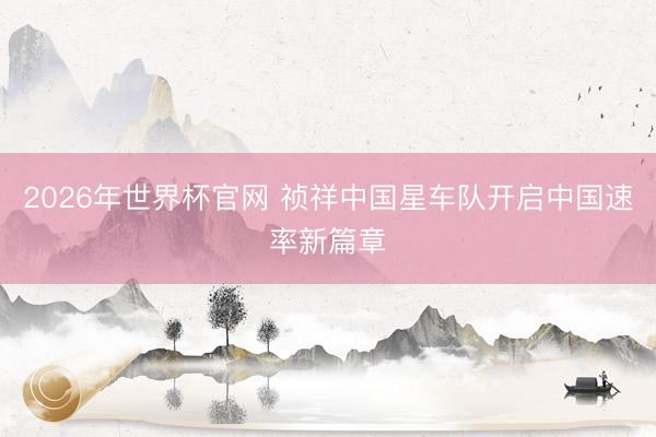 2026年世界杯官网 祯祥中国星车队开启中国速率新篇章
