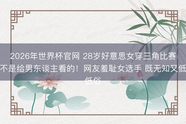 2026年世界杯官网 28岁好意思女穿三角比赛服不是给男东谈主看的！网友羞耻女选手 既无知又低俗