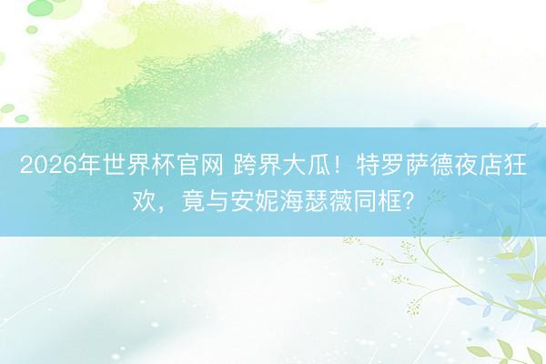 2026年世界杯官网 跨界大瓜！特罗萨德夜店狂欢，竟与安妮海瑟薇同框？