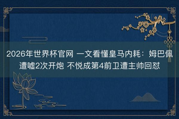 2026年世界杯官网 一文看懂皇马内耗：姆巴佩遭嘘2次开炮 不悦成第4前卫遭主帅回怼