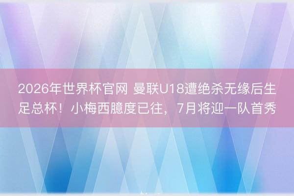 2026年世界杯官网 曼联U18遭绝杀无缘后生足总杯！小梅西臆度已往，7月将迎一队首秀