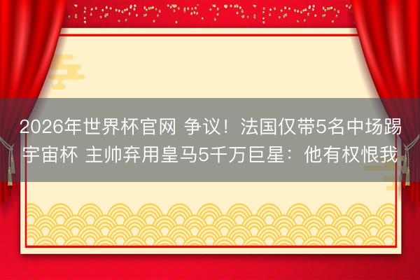 2026年世界杯官网 争议！法国仅带5名中场踢宇宙杯 主帅弃用皇马5千万巨星：他有权恨我