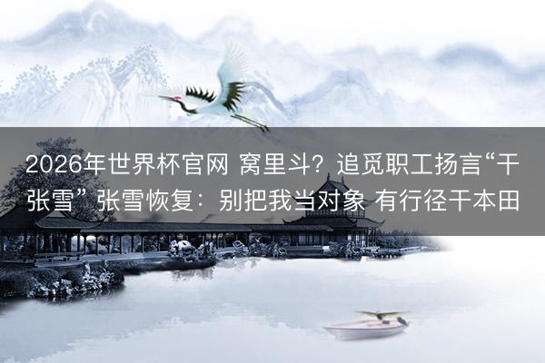 2026年世界杯官网 窝里斗？追觅职工扬言“干张雪” 张雪恢复：别把我当对象 有行径干本田