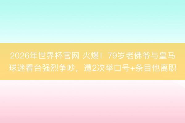 2026年世界杯官网 火爆！79岁老佛爷与皇马球迷看台强烈争吵，遭2次举口号+条目他离职
