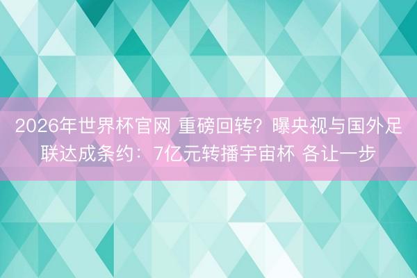 2026年世界杯官网 重磅回转？曝央视与国外足联达成条约：7亿元转播宇宙杯 各让一步